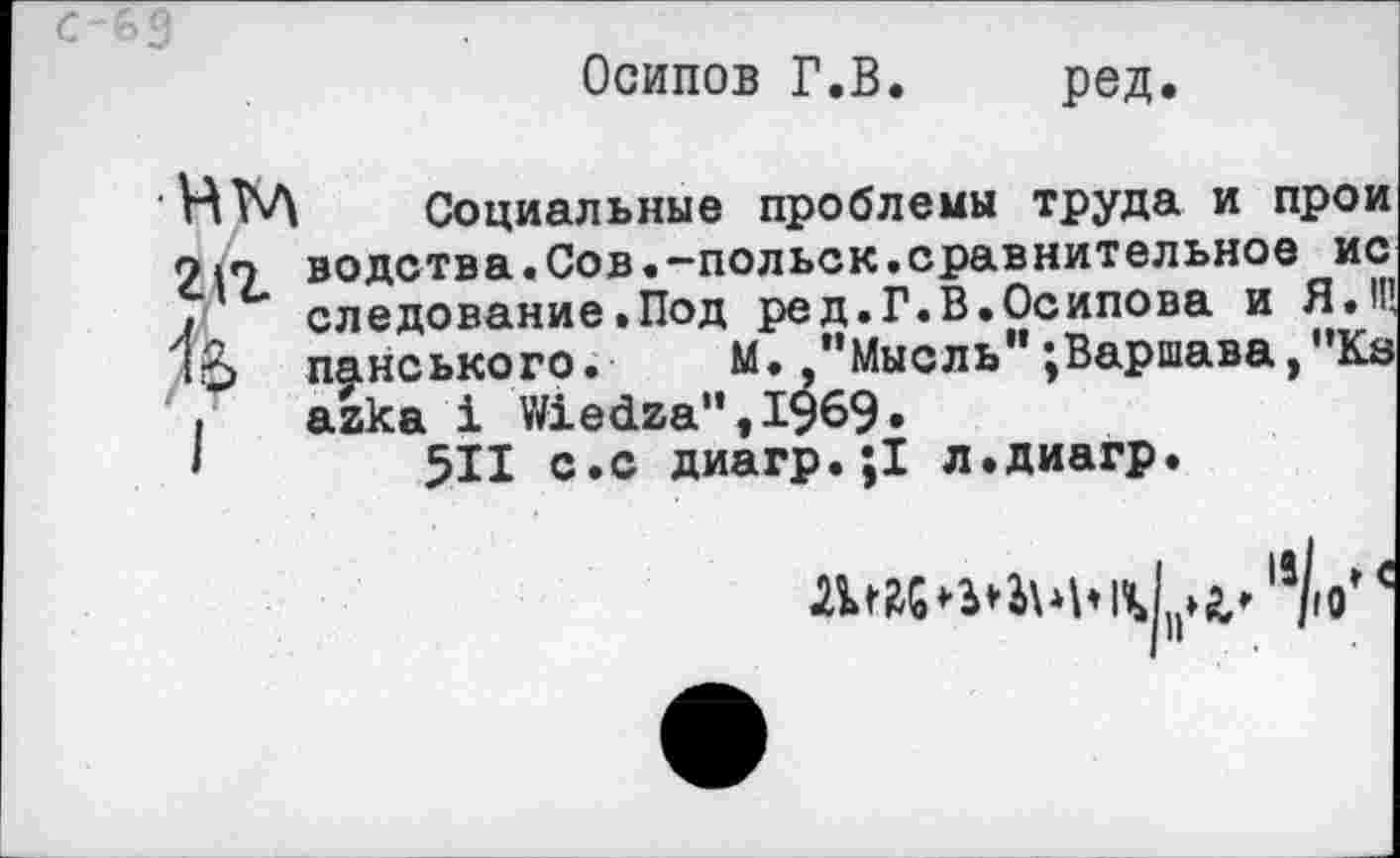 ﻿С-€>9
Осипов Г.В. ред.
НЩ Социальные проблемы труда и прои О|о водства.Сов.-польск.сравнительное ис I следование .Под ред. Г. В. Осипова и ЯЛ 1о панського. М./’Мысль";Варшава,"Ка
аака 1 У/1ебга”,1969.
511 с.с диагр.;1 л.диагр.